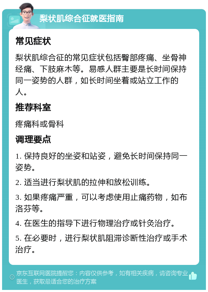 梨状肌综合征就医指南 常见症状 梨状肌综合征的常见症状包括臀部疼痛、坐骨神经痛、下肢麻木等。易感人群主要是长时间保持同一姿势的人群，如长时间坐着或站立工作的人。 推荐科室 疼痛科或骨科 调理要点 1. 保持良好的坐姿和站姿，避免长时间保持同一姿势。 2. 适当进行梨状肌的拉伸和放松训练。 3. 如果疼痛严重，可以考虑使用止痛药物，如布洛芬等。 4. 在医生的指导下进行物理治疗或针灸治疗。 5. 在必要时，进行梨状肌阻滞诊断性治疗或手术治疗。