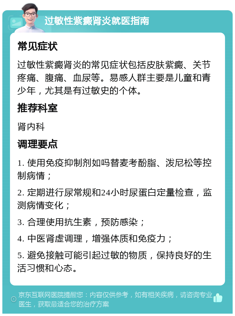 过敏性紫癜肾炎就医指南 常见症状 过敏性紫癜肾炎的常见症状包括皮肤紫癜、关节疼痛、腹痛、血尿等。易感人群主要是儿童和青少年，尤其是有过敏史的个体。 推荐科室 肾内科 调理要点 1. 使用免疫抑制剂如吗替麦考酚脂、泼尼松等控制病情； 2. 定期进行尿常规和24小时尿蛋白定量检查，监测病情变化； 3. 合理使用抗生素，预防感染； 4. 中医肾虚调理，增强体质和免疫力； 5. 避免接触可能引起过敏的物质，保持良好的生活习惯和心态。