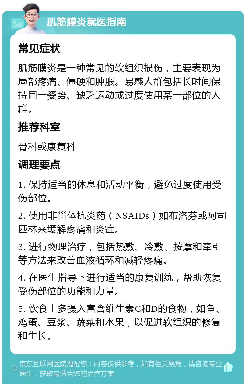 肌筋膜炎就医指南 常见症状 肌筋膜炎是一种常见的软组织损伤，主要表现为局部疼痛、僵硬和肿胀。易感人群包括长时间保持同一姿势、缺乏运动或过度使用某一部位的人群。 推荐科室 骨科或康复科 调理要点 1. 保持适当的休息和活动平衡，避免过度使用受伤部位。 2. 使用非甾体抗炎药（NSAIDs）如布洛芬或阿司匹林来缓解疼痛和炎症。 3. 进行物理治疗，包括热敷、冷敷、按摩和牵引等方法来改善血液循环和减轻疼痛。 4. 在医生指导下进行适当的康复训练，帮助恢复受伤部位的功能和力量。 5. 饮食上多摄入富含维生素C和D的食物，如鱼、鸡蛋、豆浆、蔬菜和水果，以促进软组织的修复和生长。