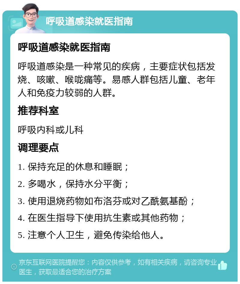 呼吸道感染就医指南 呼吸道感染就医指南 呼吸道感染是一种常见的疾病，主要症状包括发烧、咳嗽、喉咙痛等。易感人群包括儿童、老年人和免疫力较弱的人群。 推荐科室 呼吸内科或儿科 调理要点 1. 保持充足的休息和睡眠； 2. 多喝水，保持水分平衡； 3. 使用退烧药物如布洛芬或对乙酰氨基酚； 4. 在医生指导下使用抗生素或其他药物； 5. 注意个人卫生，避免传染给他人。