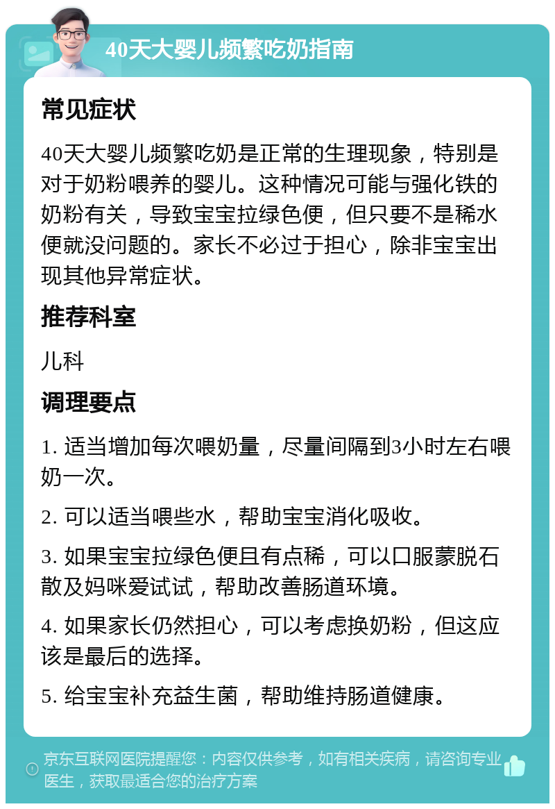 40天大婴儿频繁吃奶指南 常见症状 40天大婴儿频繁吃奶是正常的生理现象，特别是对于奶粉喂养的婴儿。这种情况可能与强化铁的奶粉有关，导致宝宝拉绿色便，但只要不是稀水便就没问题的。家长不必过于担心，除非宝宝出现其他异常症状。 推荐科室 儿科 调理要点 1. 适当增加每次喂奶量，尽量间隔到3小时左右喂奶一次。 2. 可以适当喂些水，帮助宝宝消化吸收。 3. 如果宝宝拉绿色便且有点稀，可以口服蒙脱石散及妈咪爱试试，帮助改善肠道环境。 4. 如果家长仍然担心，可以考虑换奶粉，但这应该是最后的选择。 5. 给宝宝补充益生菌，帮助维持肠道健康。