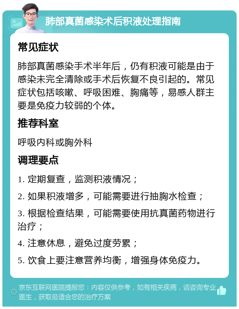 肺部真菌感染术后积液处理指南 常见症状 肺部真菌感染手术半年后，仍有积液可能是由于感染未完全清除或手术后恢复不良引起的。常见症状包括咳嗽、呼吸困难、胸痛等，易感人群主要是免疫力较弱的个体。 推荐科室 呼吸内科或胸外科 调理要点 1. 定期复查，监测积液情况； 2. 如果积液增多，可能需要进行抽胸水检查； 3. 根据检查结果，可能需要使用抗真菌药物进行治疗； 4. 注意休息，避免过度劳累； 5. 饮食上要注意营养均衡，增强身体免疫力。