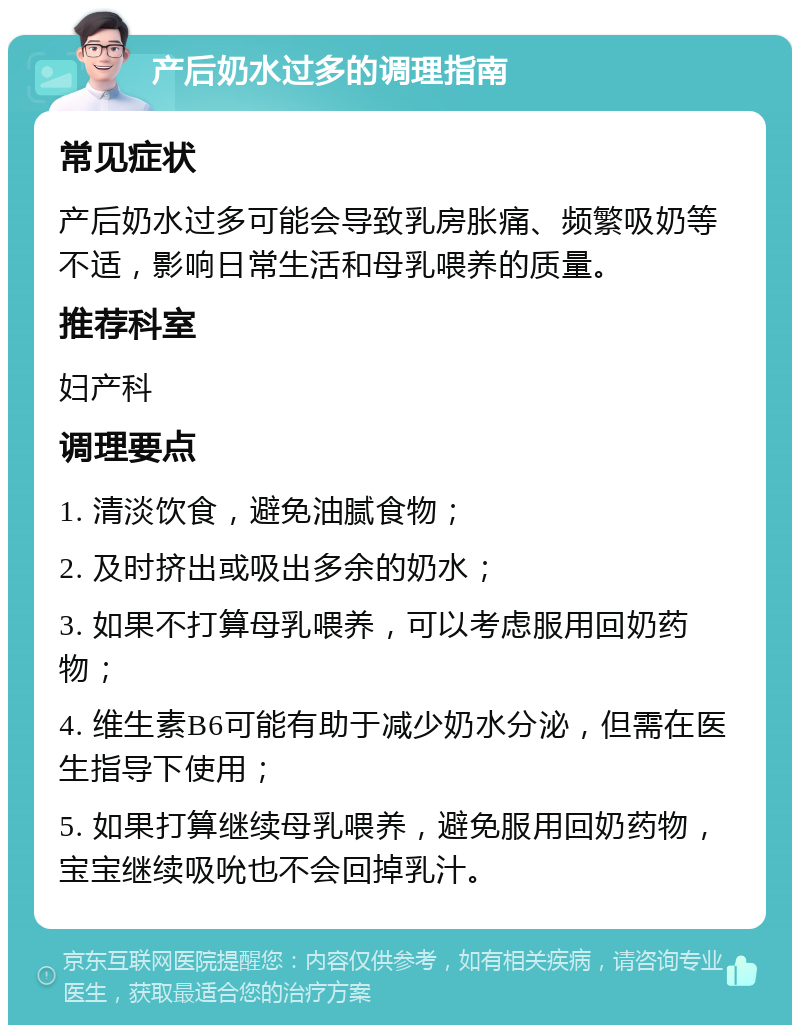 产后奶水过多的调理指南 常见症状 产后奶水过多可能会导致乳房胀痛、频繁吸奶等不适，影响日常生活和母乳喂养的质量。 推荐科室 妇产科 调理要点 1. 清淡饮食，避免油腻食物； 2. 及时挤出或吸出多余的奶水； 3. 如果不打算母乳喂养，可以考虑服用回奶药物； 4. 维生素B6可能有助于减少奶水分泌，但需在医生指导下使用； 5. 如果打算继续母乳喂养，避免服用回奶药物，宝宝继续吸吮也不会回掉乳汁。