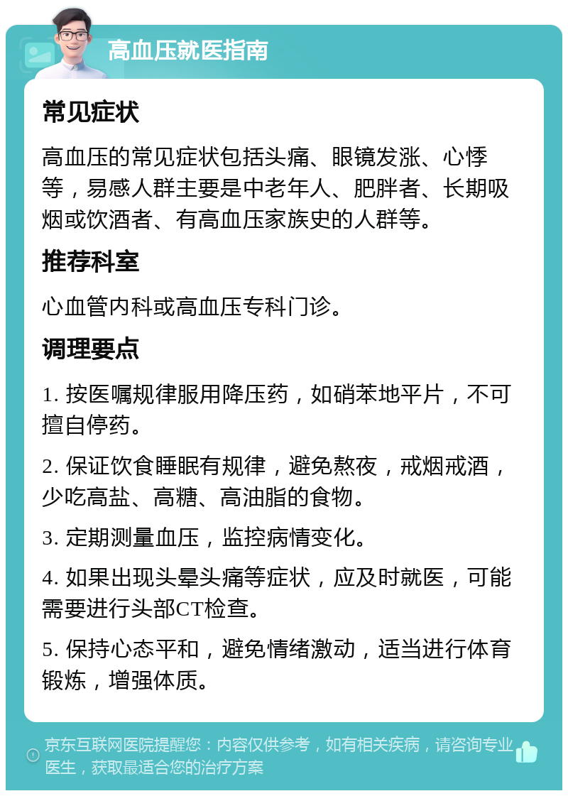 高血压就医指南 常见症状 高血压的常见症状包括头痛、眼镜发涨、心悸等，易感人群主要是中老年人、肥胖者、长期吸烟或饮酒者、有高血压家族史的人群等。 推荐科室 心血管内科或高血压专科门诊。 调理要点 1. 按医嘱规律服用降压药，如硝苯地平片，不可擅自停药。 2. 保证饮食睡眠有规律，避免熬夜，戒烟戒酒，少吃高盐、高糖、高油脂的食物。 3. 定期测量血压，监控病情变化。 4. 如果出现头晕头痛等症状，应及时就医，可能需要进行头部CT检查。 5. 保持心态平和，避免情绪激动，适当进行体育锻炼，增强体质。