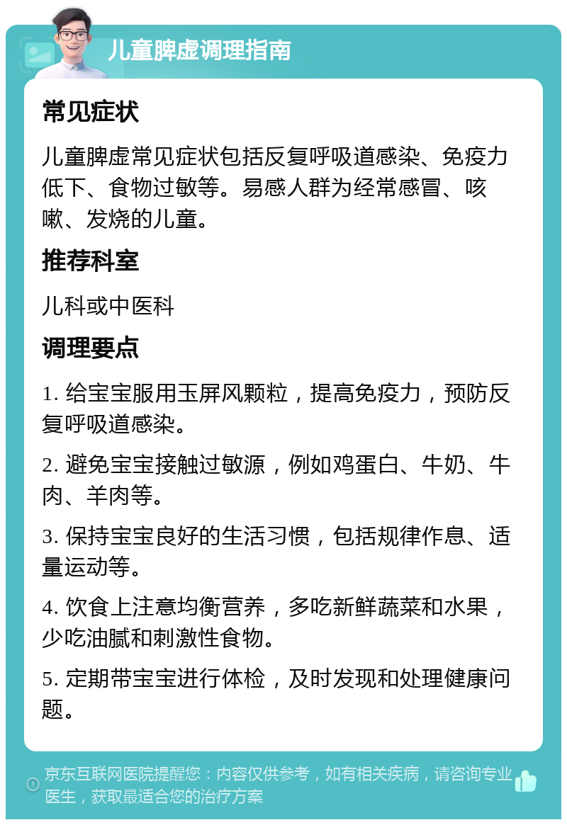 儿童脾虚调理指南 常见症状 儿童脾虚常见症状包括反复呼吸道感染、免疫力低下、食物过敏等。易感人群为经常感冒、咳嗽、发烧的儿童。 推荐科室 儿科或中医科 调理要点 1. 给宝宝服用玉屏风颗粒，提高免疫力，预防反复呼吸道感染。 2. 避免宝宝接触过敏源，例如鸡蛋白、牛奶、牛肉、羊肉等。 3. 保持宝宝良好的生活习惯，包括规律作息、适量运动等。 4. 饮食上注意均衡营养，多吃新鲜蔬菜和水果，少吃油腻和刺激性食物。 5. 定期带宝宝进行体检，及时发现和处理健康问题。