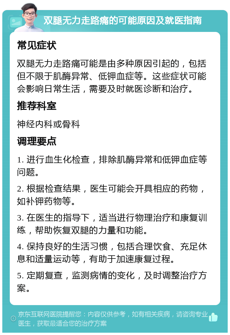 双腿无力走路痛的可能原因及就医指南 常见症状 双腿无力走路痛可能是由多种原因引起的，包括但不限于肌酶异常、低钾血症等。这些症状可能会影响日常生活，需要及时就医诊断和治疗。 推荐科室 神经内科或骨科 调理要点 1. 进行血生化检查，排除肌酶异常和低钾血症等问题。 2. 根据检查结果，医生可能会开具相应的药物，如补钾药物等。 3. 在医生的指导下，适当进行物理治疗和康复训练，帮助恢复双腿的力量和功能。 4. 保持良好的生活习惯，包括合理饮食、充足休息和适量运动等，有助于加速康复过程。 5. 定期复查，监测病情的变化，及时调整治疗方案。