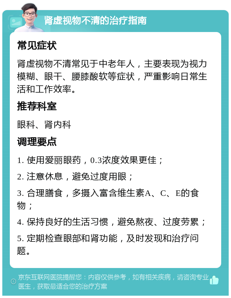 肾虚视物不清的治疗指南 常见症状 肾虚视物不清常见于中老年人，主要表现为视力模糊、眼干、腰膝酸软等症状，严重影响日常生活和工作效率。 推荐科室 眼科、肾内科 调理要点 1. 使用爱丽眼药，0.3浓度效果更佳； 2. 注意休息，避免过度用眼； 3. 合理膳食，多摄入富含维生素A、C、E的食物； 4. 保持良好的生活习惯，避免熬夜、过度劳累； 5. 定期检查眼部和肾功能，及时发现和治疗问题。