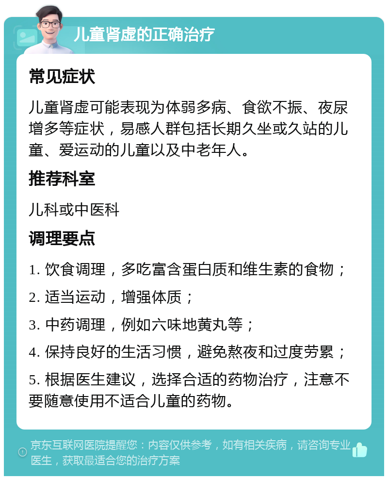 儿童肾虚的正确治疗 常见症状 儿童肾虚可能表现为体弱多病、食欲不振、夜尿增多等症状，易感人群包括长期久坐或久站的儿童、爱运动的儿童以及中老年人。 推荐科室 儿科或中医科 调理要点 1. 饮食调理，多吃富含蛋白质和维生素的食物； 2. 适当运动，增强体质； 3. 中药调理，例如六味地黄丸等； 4. 保持良好的生活习惯，避免熬夜和过度劳累； 5. 根据医生建议，选择合适的药物治疗，注意不要随意使用不适合儿童的药物。