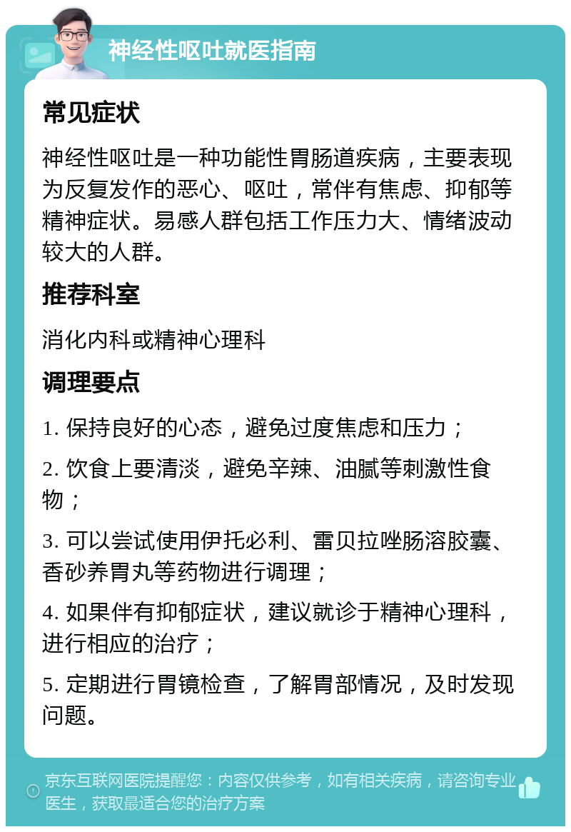 神经性呕吐就医指南 常见症状 神经性呕吐是一种功能性胃肠道疾病，主要表现为反复发作的恶心、呕吐，常伴有焦虑、抑郁等精神症状。易感人群包括工作压力大、情绪波动较大的人群。 推荐科室 消化内科或精神心理科 调理要点 1. 保持良好的心态，避免过度焦虑和压力； 2. 饮食上要清淡，避免辛辣、油腻等刺激性食物； 3. 可以尝试使用伊托必利、雷贝拉唑肠溶胶囊、香砂养胃丸等药物进行调理； 4. 如果伴有抑郁症状，建议就诊于精神心理科，进行相应的治疗； 5. 定期进行胃镜检查，了解胃部情况，及时发现问题。