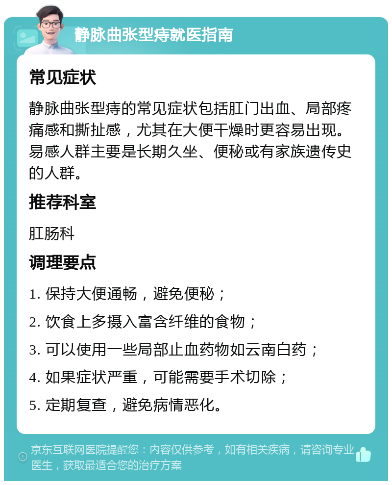 静脉曲张型痔就医指南 常见症状 静脉曲张型痔的常见症状包括肛门出血、局部疼痛感和撕扯感，尤其在大便干燥时更容易出现。易感人群主要是长期久坐、便秘或有家族遗传史的人群。 推荐科室 肛肠科 调理要点 1. 保持大便通畅，避免便秘； 2. 饮食上多摄入富含纤维的食物； 3. 可以使用一些局部止血药物如云南白药； 4. 如果症状严重，可能需要手术切除； 5. 定期复查，避免病情恶化。