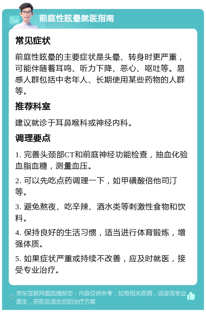 前庭性眩晕就医指南 常见症状 前庭性眩晕的主要症状是头晕、转身时更严重，可能伴随着耳鸣、听力下降、恶心、呕吐等。易感人群包括中老年人、长期使用某些药物的人群等。 推荐科室 建议就诊于耳鼻喉科或神经内科。 调理要点 1. 完善头颈部CT和前庭神经功能检查，抽血化验血脂血糖，测量血压。 2. 可以先吃点药调理一下，如甲磺酸倍他司汀等。 3. 避免熬夜、吃辛辣、酒水类等刺激性食物和饮料。 4. 保持良好的生活习惯，适当进行体育锻炼，增强体质。 5. 如果症状严重或持续不改善，应及时就医，接受专业治疗。