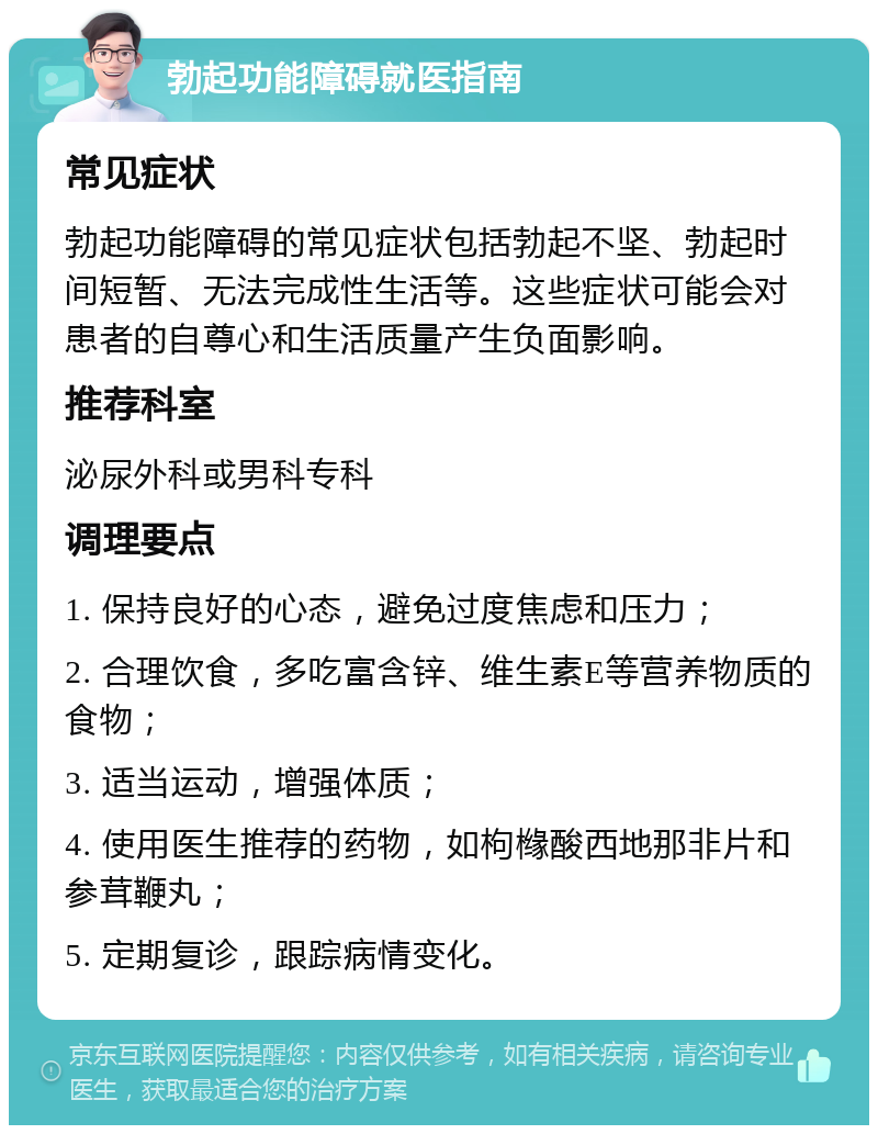 勃起功能障碍就医指南 常见症状 勃起功能障碍的常见症状包括勃起不坚、勃起时间短暂、无法完成性生活等。这些症状可能会对患者的自尊心和生活质量产生负面影响。 推荐科室 泌尿外科或男科专科 调理要点 1. 保持良好的心态，避免过度焦虑和压力； 2. 合理饮食，多吃富含锌、维生素E等营养物质的食物； 3. 适当运动，增强体质； 4. 使用医生推荐的药物，如枸橼酸西地那非片和参茸鞭丸； 5. 定期复诊，跟踪病情变化。