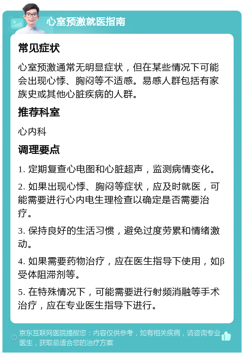 心室预激就医指南 常见症状 心室预激通常无明显症状，但在某些情况下可能会出现心悸、胸闷等不适感。易感人群包括有家族史或其他心脏疾病的人群。 推荐科室 心内科 调理要点 1. 定期复查心电图和心脏超声，监测病情变化。 2. 如果出现心悸、胸闷等症状，应及时就医，可能需要进行心内电生理检查以确定是否需要治疗。 3. 保持良好的生活习惯，避免过度劳累和情绪激动。 4. 如果需要药物治疗，应在医生指导下使用，如β受体阻滞剂等。 5. 在特殊情况下，可能需要进行射频消融等手术治疗，应在专业医生指导下进行。