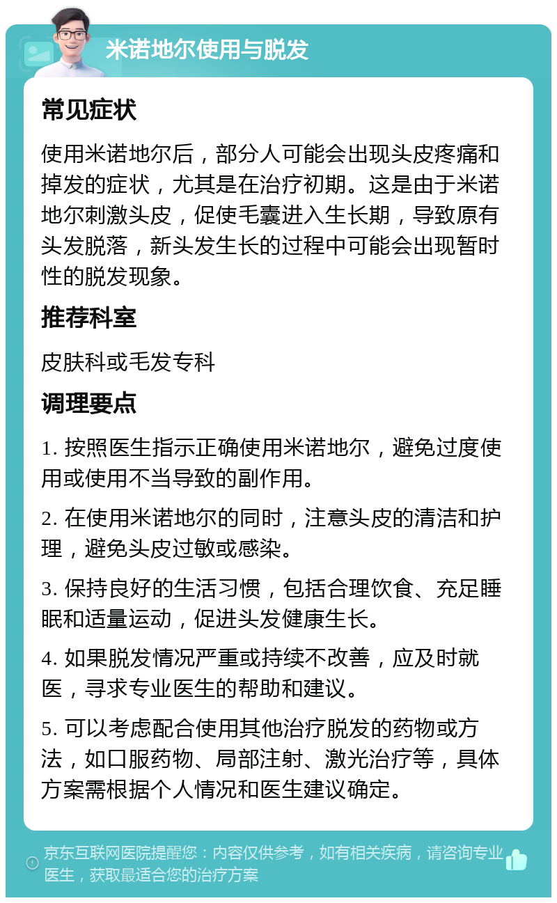 米诺地尔使用与脱发 常见症状 使用米诺地尔后，部分人可能会出现头皮疼痛和掉发的症状，尤其是在治疗初期。这是由于米诺地尔刺激头皮，促使毛囊进入生长期，导致原有头发脱落，新头发生长的过程中可能会出现暂时性的脱发现象。 推荐科室 皮肤科或毛发专科 调理要点 1. 按照医生指示正确使用米诺地尔，避免过度使用或使用不当导致的副作用。 2. 在使用米诺地尔的同时，注意头皮的清洁和护理，避免头皮过敏或感染。 3. 保持良好的生活习惯，包括合理饮食、充足睡眠和适量运动，促进头发健康生长。 4. 如果脱发情况严重或持续不改善，应及时就医，寻求专业医生的帮助和建议。 5. 可以考虑配合使用其他治疗脱发的药物或方法，如口服药物、局部注射、激光治疗等，具体方案需根据个人情况和医生建议确定。