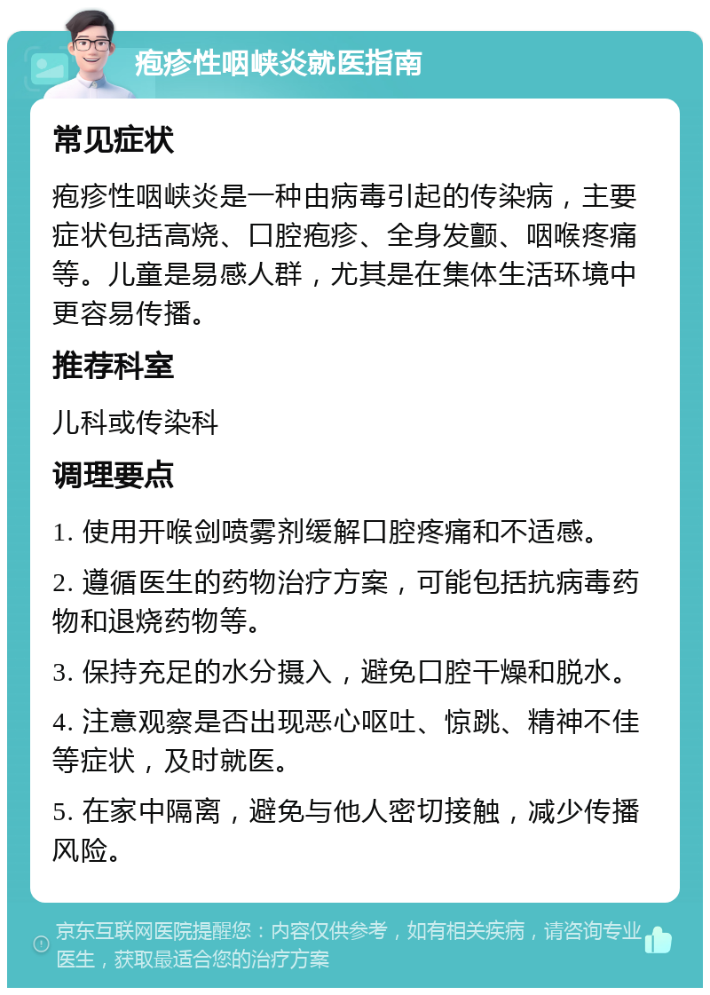 疱疹性咽峡炎就医指南 常见症状 疱疹性咽峡炎是一种由病毒引起的传染病，主要症状包括高烧、口腔疱疹、全身发颤、咽喉疼痛等。儿童是易感人群，尤其是在集体生活环境中更容易传播。 推荐科室 儿科或传染科 调理要点 1. 使用开喉剑喷雾剂缓解口腔疼痛和不适感。 2. 遵循医生的药物治疗方案，可能包括抗病毒药物和退烧药物等。 3. 保持充足的水分摄入，避免口腔干燥和脱水。 4. 注意观察是否出现恶心呕吐、惊跳、精神不佳等症状，及时就医。 5. 在家中隔离，避免与他人密切接触，减少传播风险。