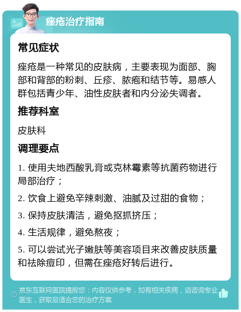 痤疮治疗指南 常见症状 痤疮是一种常见的皮肤病，主要表现为面部、胸部和背部的粉刺、丘疹、脓疱和结节等。易感人群包括青少年、油性皮肤者和内分泌失调者。 推荐科室 皮肤科 调理要点 1. 使用夫地西酸乳膏或克林霉素等抗菌药物进行局部治疗； 2. 饮食上避免辛辣刺激、油腻及过甜的食物； 3. 保持皮肤清洁，避免抠抓挤压； 4. 生活规律，避免熬夜； 5. 可以尝试光子嫩肤等美容项目来改善皮肤质量和祛除痘印，但需在痤疮好转后进行。