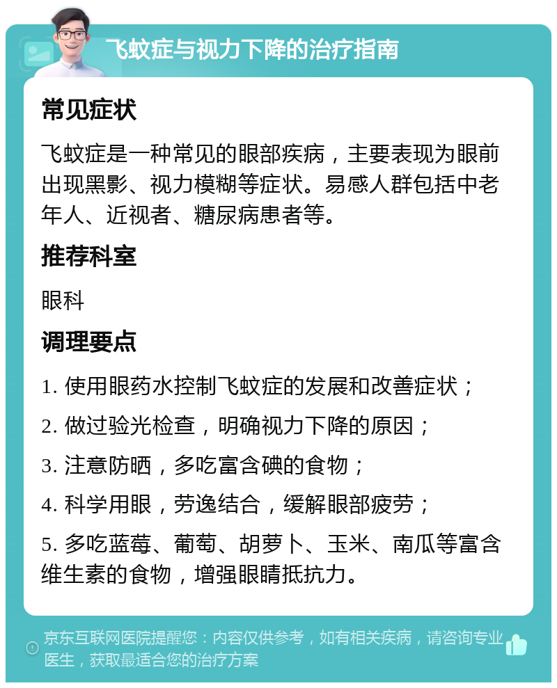 飞蚊症与视力下降的治疗指南 常见症状 飞蚊症是一种常见的眼部疾病，主要表现为眼前出现黑影、视力模糊等症状。易感人群包括中老年人、近视者、糖尿病患者等。 推荐科室 眼科 调理要点 1. 使用眼药水控制飞蚊症的发展和改善症状； 2. 做过验光检查，明确视力下降的原因； 3. 注意防晒，多吃富含碘的食物； 4. 科学用眼，劳逸结合，缓解眼部疲劳； 5. 多吃蓝莓、葡萄、胡萝卜、玉米、南瓜等富含维生素的食物，增强眼睛抵抗力。