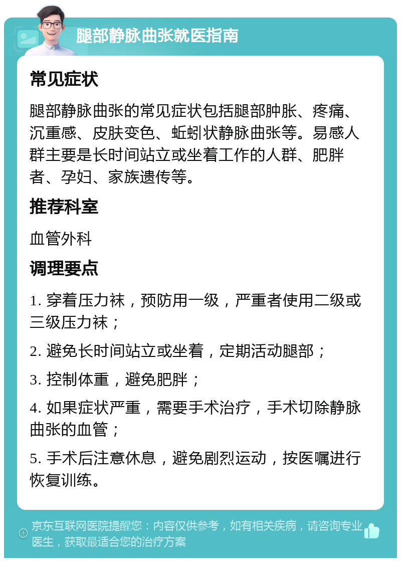 腿部静脉曲张就医指南 常见症状 腿部静脉曲张的常见症状包括腿部肿胀、疼痛、沉重感、皮肤变色、蚯蚓状静脉曲张等。易感人群主要是长时间站立或坐着工作的人群、肥胖者、孕妇、家族遗传等。 推荐科室 血管外科 调理要点 1. 穿着压力袜，预防用一级，严重者使用二级或三级压力袜； 2. 避免长时间站立或坐着，定期活动腿部； 3. 控制体重，避免肥胖； 4. 如果症状严重，需要手术治疗，手术切除静脉曲张的血管； 5. 手术后注意休息，避免剧烈运动，按医嘱进行恢复训练。