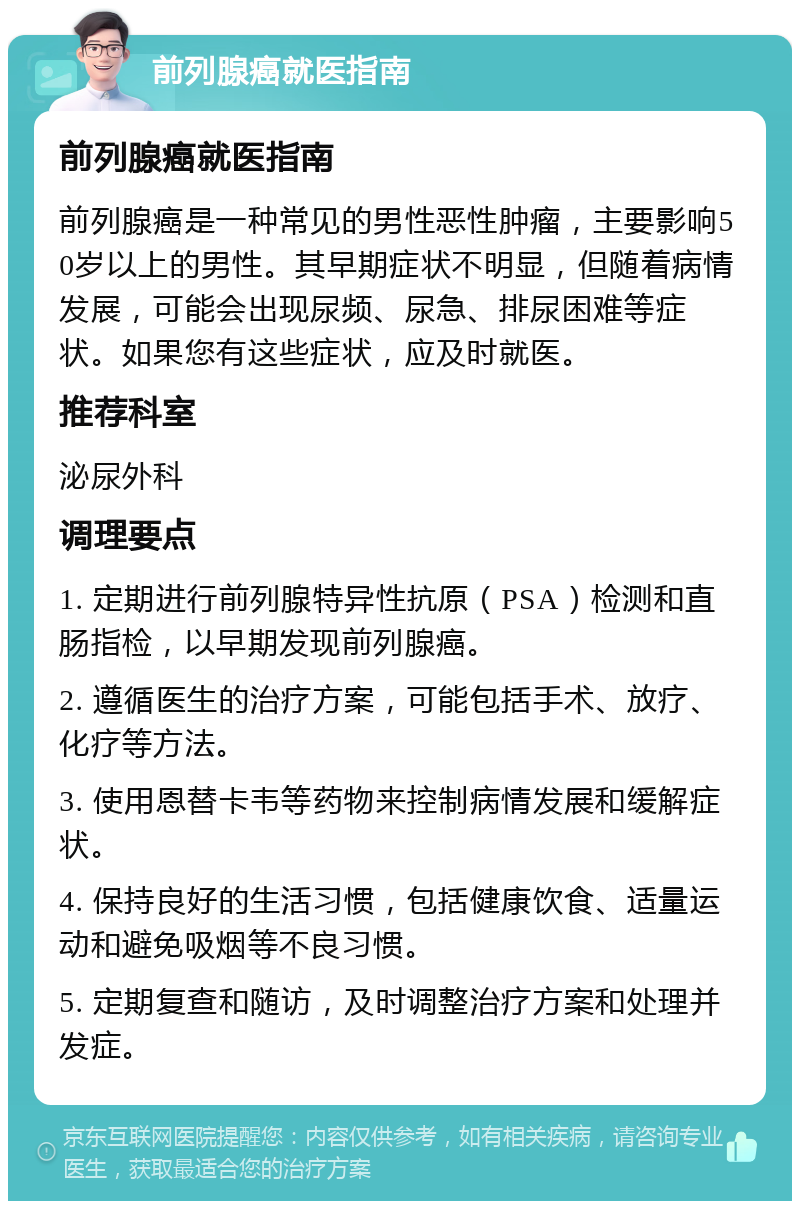 前列腺癌就医指南 前列腺癌就医指南 前列腺癌是一种常见的男性恶性肿瘤，主要影响50岁以上的男性。其早期症状不明显，但随着病情发展，可能会出现尿频、尿急、排尿困难等症状。如果您有这些症状，应及时就医。 推荐科室 泌尿外科 调理要点 1. 定期进行前列腺特异性抗原（PSA）检测和直肠指检，以早期发现前列腺癌。 2. 遵循医生的治疗方案，可能包括手术、放疗、化疗等方法。 3. 使用恩替卡韦等药物来控制病情发展和缓解症状。 4. 保持良好的生活习惯，包括健康饮食、适量运动和避免吸烟等不良习惯。 5. 定期复查和随访，及时调整治疗方案和处理并发症。