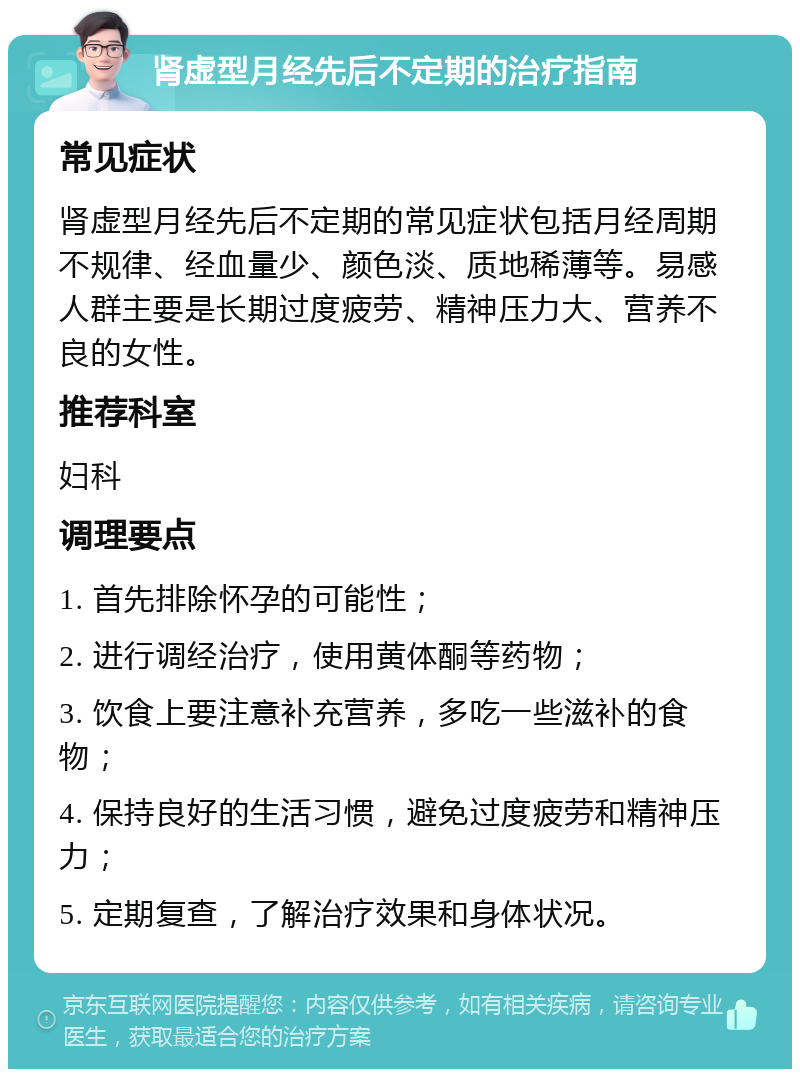 肾虚型月经先后不定期的治疗指南 常见症状 肾虚型月经先后不定期的常见症状包括月经周期不规律、经血量少、颜色淡、质地稀薄等。易感人群主要是长期过度疲劳、精神压力大、营养不良的女性。 推荐科室 妇科 调理要点 1. 首先排除怀孕的可能性； 2. 进行调经治疗，使用黄体酮等药物； 3. 饮食上要注意补充营养，多吃一些滋补的食物； 4. 保持良好的生活习惯，避免过度疲劳和精神压力； 5. 定期复查，了解治疗效果和身体状况。