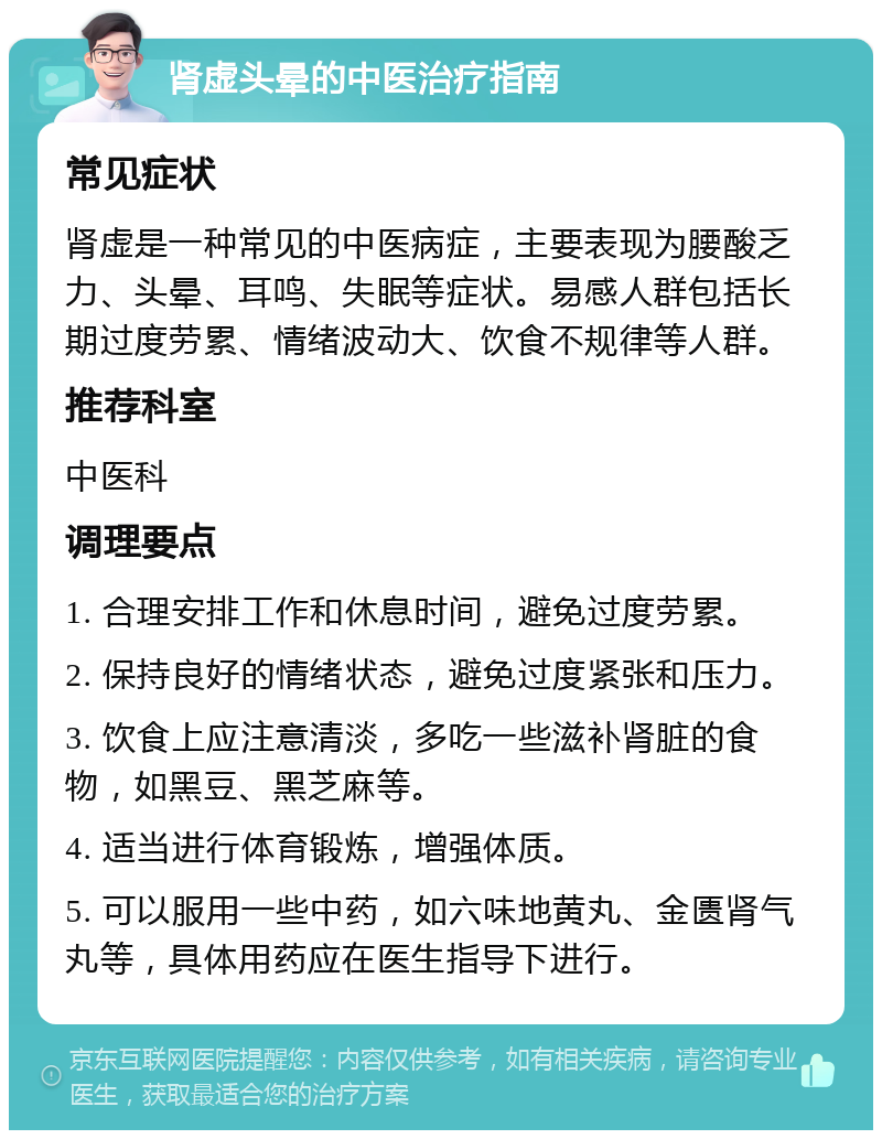 肾虚头晕的中医治疗指南 常见症状 肾虚是一种常见的中医病症，主要表现为腰酸乏力、头晕、耳鸣、失眠等症状。易感人群包括长期过度劳累、情绪波动大、饮食不规律等人群。 推荐科室 中医科 调理要点 1. 合理安排工作和休息时间，避免过度劳累。 2. 保持良好的情绪状态，避免过度紧张和压力。 3. 饮食上应注意清淡，多吃一些滋补肾脏的食物，如黑豆、黑芝麻等。 4. 适当进行体育锻炼，增强体质。 5. 可以服用一些中药，如六味地黄丸、金匮肾气丸等，具体用药应在医生指导下进行。