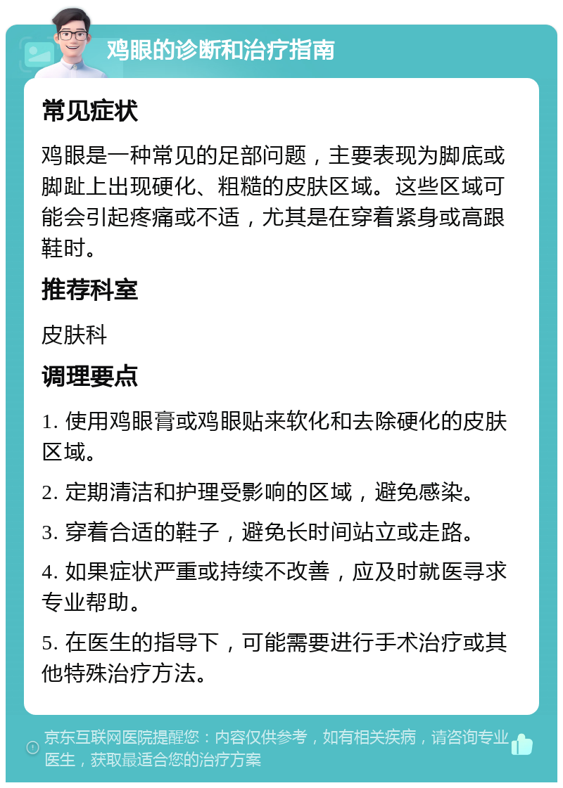 鸡眼的诊断和治疗指南 常见症状 鸡眼是一种常见的足部问题，主要表现为脚底或脚趾上出现硬化、粗糙的皮肤区域。这些区域可能会引起疼痛或不适，尤其是在穿着紧身或高跟鞋时。 推荐科室 皮肤科 调理要点 1. 使用鸡眼膏或鸡眼贴来软化和去除硬化的皮肤区域。 2. 定期清洁和护理受影响的区域，避免感染。 3. 穿着合适的鞋子，避免长时间站立或走路。 4. 如果症状严重或持续不改善，应及时就医寻求专业帮助。 5. 在医生的指导下，可能需要进行手术治疗或其他特殊治疗方法。