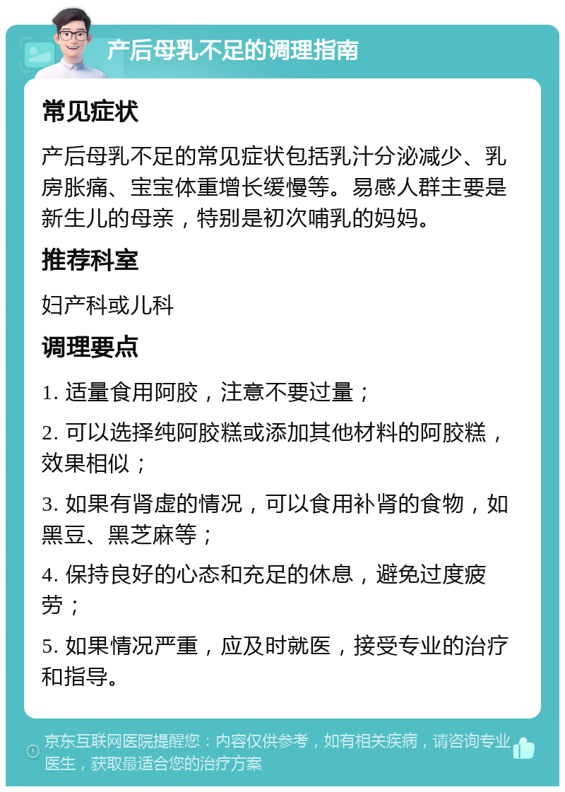 产后母乳不足的调理指南 常见症状 产后母乳不足的常见症状包括乳汁分泌减少、乳房胀痛、宝宝体重增长缓慢等。易感人群主要是新生儿的母亲，特别是初次哺乳的妈妈。 推荐科室 妇产科或儿科 调理要点 1. 适量食用阿胶，注意不要过量； 2. 可以选择纯阿胶糕或添加其他材料的阿胶糕，效果相似； 3. 如果有肾虚的情况，可以食用补肾的食物，如黑豆、黑芝麻等； 4. 保持良好的心态和充足的休息，避免过度疲劳； 5. 如果情况严重，应及时就医，接受专业的治疗和指导。