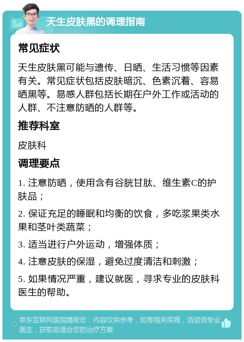 天生皮肤黑的调理指南 常见症状 天生皮肤黑可能与遗传、日晒、生活习惯等因素有关。常见症状包括皮肤暗沉、色素沉着、容易晒黑等。易感人群包括长期在户外工作或活动的人群、不注意防晒的人群等。 推荐科室 皮肤科 调理要点 1. 注意防晒，使用含有谷胱甘肽、维生素C的护肤品； 2. 保证充足的睡眠和均衡的饮食，多吃浆果类水果和茎叶类蔬菜； 3. 适当进行户外运动，增强体质； 4. 注意皮肤的保湿，避免过度清洁和刺激； 5. 如果情况严重，建议就医，寻求专业的皮肤科医生的帮助。