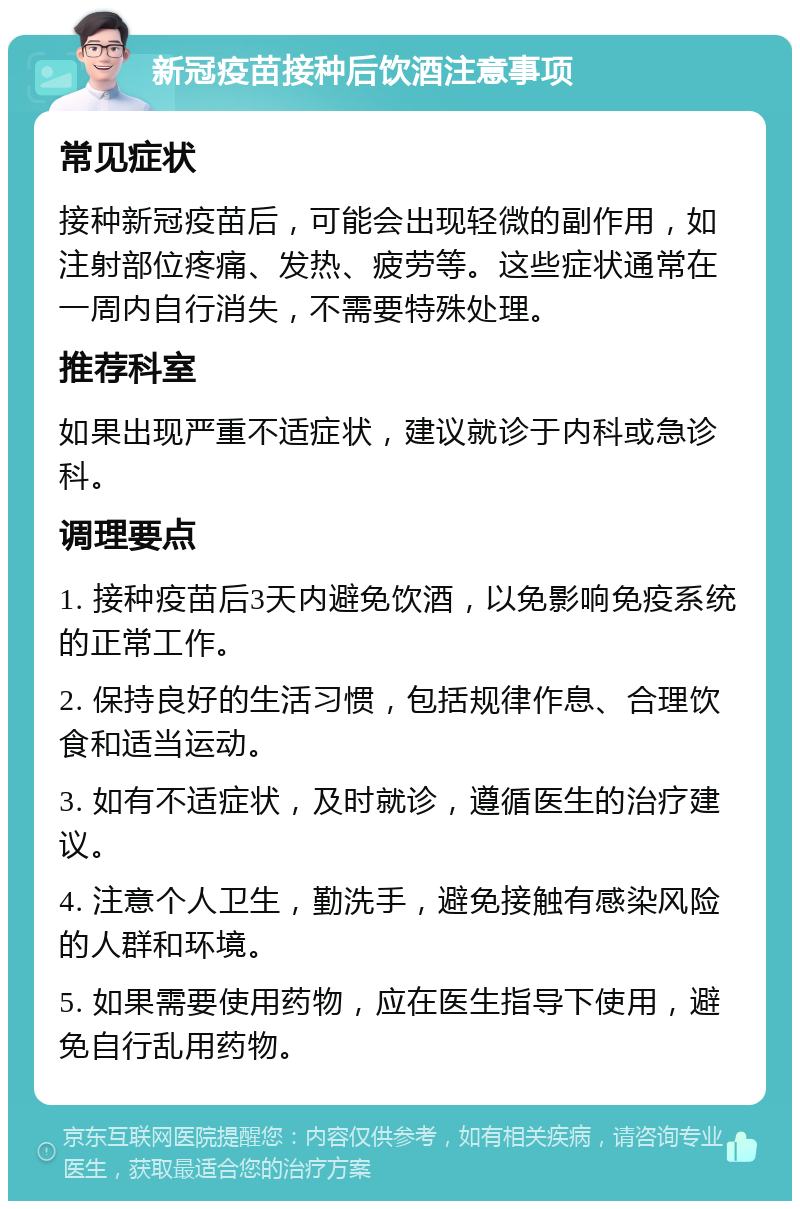 新冠疫苗接种后饮酒注意事项 常见症状 接种新冠疫苗后，可能会出现轻微的副作用，如注射部位疼痛、发热、疲劳等。这些症状通常在一周内自行消失，不需要特殊处理。 推荐科室 如果出现严重不适症状，建议就诊于内科或急诊科。 调理要点 1. 接种疫苗后3天内避免饮酒，以免影响免疫系统的正常工作。 2. 保持良好的生活习惯，包括规律作息、合理饮食和适当运动。 3. 如有不适症状，及时就诊，遵循医生的治疗建议。 4. 注意个人卫生，勤洗手，避免接触有感染风险的人群和环境。 5. 如果需要使用药物，应在医生指导下使用，避免自行乱用药物。