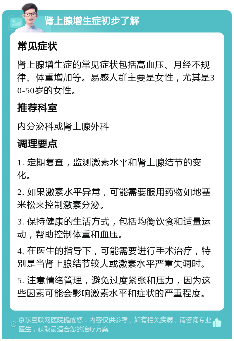 肾上腺增生症初步了解 常见症状 肾上腺增生症的常见症状包括高血压、月经不规律、体重增加等。易感人群主要是女性，尤其是30-50岁的女性。 推荐科室 内分泌科或肾上腺外科 调理要点 1. 定期复查，监测激素水平和肾上腺结节的变化。 2. 如果激素水平异常，可能需要服用药物如地塞米松来控制激素分泌。 3. 保持健康的生活方式，包括均衡饮食和适量运动，帮助控制体重和血压。 4. 在医生的指导下，可能需要进行手术治疗，特别是当肾上腺结节较大或激素水平严重失调时。 5. 注意情绪管理，避免过度紧张和压力，因为这些因素可能会影响激素水平和症状的严重程度。