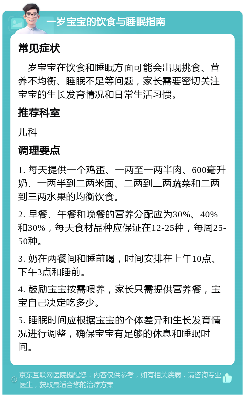 一岁宝宝的饮食与睡眠指南 常见症状 一岁宝宝在饮食和睡眠方面可能会出现挑食、营养不均衡、睡眠不足等问题，家长需要密切关注宝宝的生长发育情况和日常生活习惯。 推荐科室 儿科 调理要点 1. 每天提供一个鸡蛋、一两至一两半肉、600毫升奶、一两半到二两米面、二两到三两蔬菜和二两到三两水果的均衡饮食。 2. 早餐、午餐和晚餐的营养分配应为30%、40%和30%，每天食材品种应保证在12-25种，每周25-50种。 3. 奶在两餐间和睡前喝，时间安排在上午10点、下午3点和睡前。 4. 鼓励宝宝按需喂养，家长只需提供营养餐，宝宝自己决定吃多少。 5. 睡眠时间应根据宝宝的个体差异和生长发育情况进行调整，确保宝宝有足够的休息和睡眠时间。