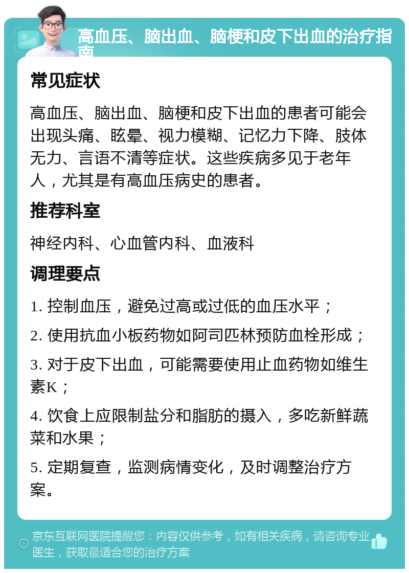 高血压、脑出血、脑梗和皮下出血的治疗指南 常见症状 高血压、脑出血、脑梗和皮下出血的患者可能会出现头痛、眩晕、视力模糊、记忆力下降、肢体无力、言语不清等症状。这些疾病多见于老年人，尤其是有高血压病史的患者。 推荐科室 神经内科、心血管内科、血液科 调理要点 1. 控制血压，避免过高或过低的血压水平； 2. 使用抗血小板药物如阿司匹林预防血栓形成； 3. 对于皮下出血，可能需要使用止血药物如维生素K； 4. 饮食上应限制盐分和脂肪的摄入，多吃新鲜蔬菜和水果； 5. 定期复查，监测病情变化，及时调整治疗方案。