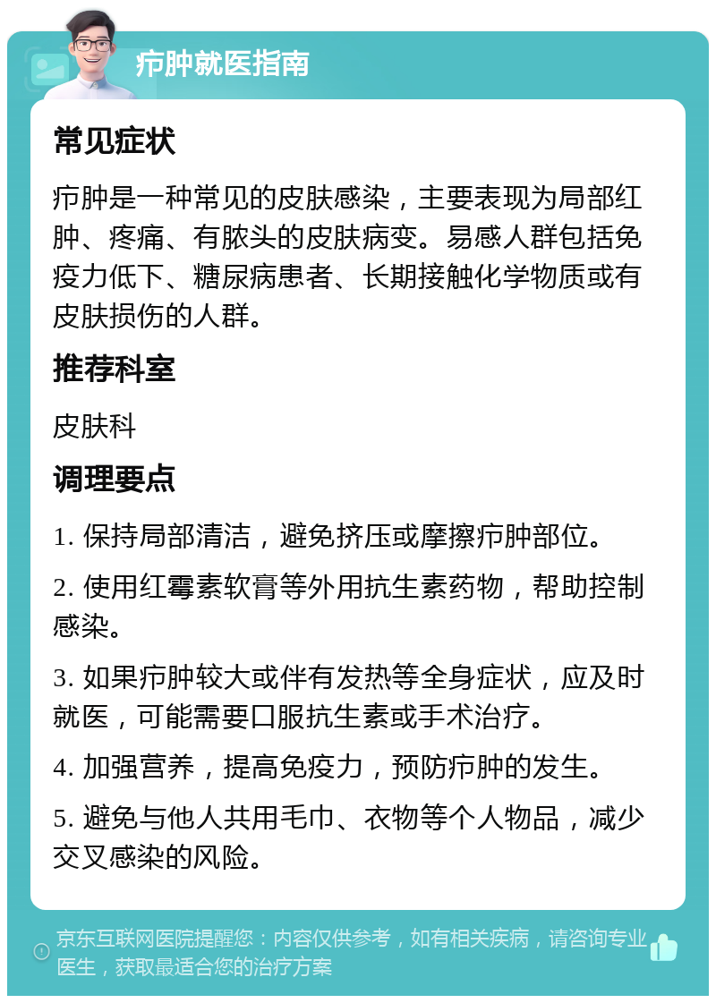 疖肿就医指南 常见症状 疖肿是一种常见的皮肤感染，主要表现为局部红肿、疼痛、有脓头的皮肤病变。易感人群包括免疫力低下、糖尿病患者、长期接触化学物质或有皮肤损伤的人群。 推荐科室 皮肤科 调理要点 1. 保持局部清洁，避免挤压或摩擦疖肿部位。 2. 使用红霉素软膏等外用抗生素药物，帮助控制感染。 3. 如果疖肿较大或伴有发热等全身症状，应及时就医，可能需要口服抗生素或手术治疗。 4. 加强营养，提高免疫力，预防疖肿的发生。 5. 避免与他人共用毛巾、衣物等个人物品，减少交叉感染的风险。