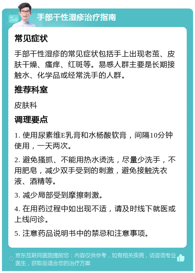 手部干性湿疹治疗指南 常见症状 手部干性湿疹的常见症状包括手上出现老茧、皮肤干燥、瘙痒、红斑等。易感人群主要是长期接触水、化学品或经常洗手的人群。 推荐科室 皮肤科 调理要点 1. 使用尿素维E乳膏和水杨酸软膏，间隔10分钟使用，一天两次。 2. 避免搔抓、不能用热水烫洗，尽量少洗手，不用肥皂，减少双手受到的刺激，避免接触洗衣液、酒精等。 3. 减少局部受到摩擦刺激。 4. 在用药过程中如出现不适，请及时线下就医或上线问诊。 5. 注意药品说明书中的禁忌和注意事项。