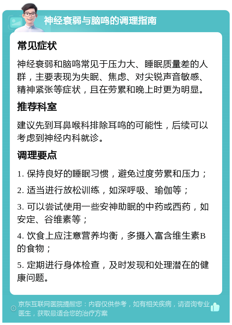 神经衰弱与脑鸣的调理指南 常见症状 神经衰弱和脑鸣常见于压力大、睡眠质量差的人群，主要表现为失眠、焦虑、对尖锐声音敏感、精神紧张等症状，且在劳累和晚上时更为明显。 推荐科室 建议先到耳鼻喉科排除耳鸣的可能性，后续可以考虑到神经内科就诊。 调理要点 1. 保持良好的睡眠习惯，避免过度劳累和压力； 2. 适当进行放松训练，如深呼吸、瑜伽等； 3. 可以尝试使用一些安神助眠的中药或西药，如安定、谷维素等； 4. 饮食上应注意营养均衡，多摄入富含维生素B的食物； 5. 定期进行身体检查，及时发现和处理潜在的健康问题。