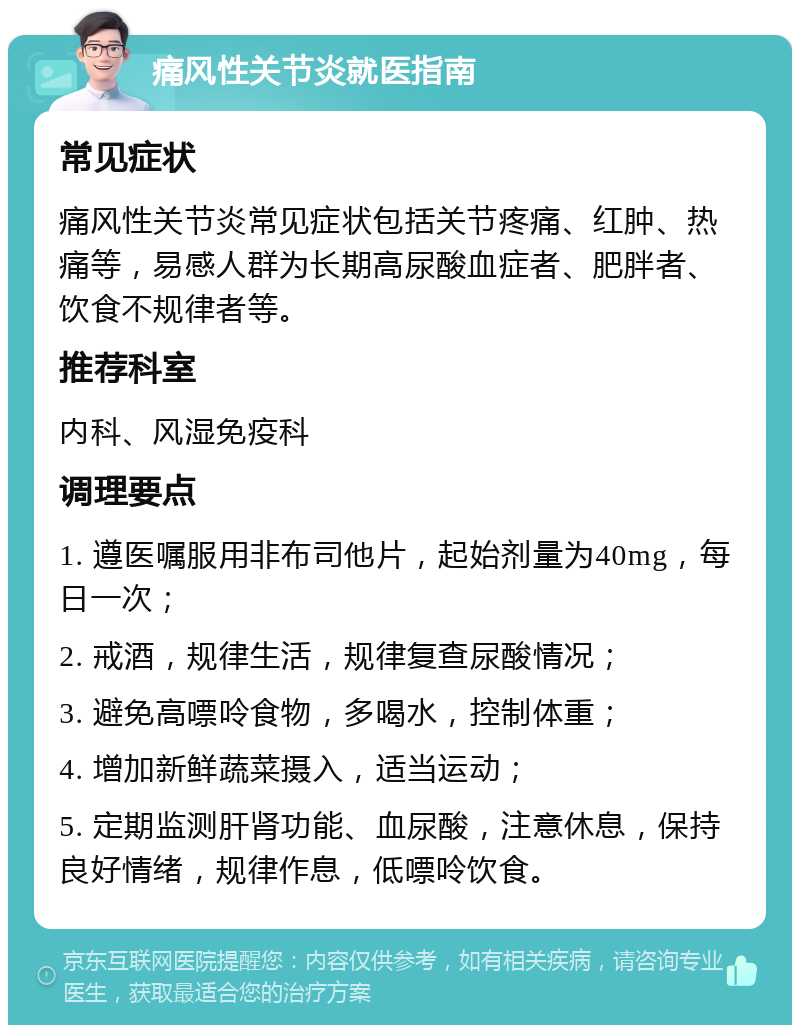 痛风性关节炎就医指南 常见症状 痛风性关节炎常见症状包括关节疼痛、红肿、热痛等，易感人群为长期高尿酸血症者、肥胖者、饮食不规律者等。 推荐科室 内科、风湿免疫科 调理要点 1. 遵医嘱服用非布司他片，起始剂量为40mg，每日一次； 2. 戒酒，规律生活，规律复查尿酸情况； 3. 避免高嘌呤食物，多喝水，控制体重； 4. 增加新鲜蔬菜摄入，适当运动； 5. 定期监测肝肾功能、血尿酸，注意休息，保持良好情绪，规律作息，低嘌呤饮食。