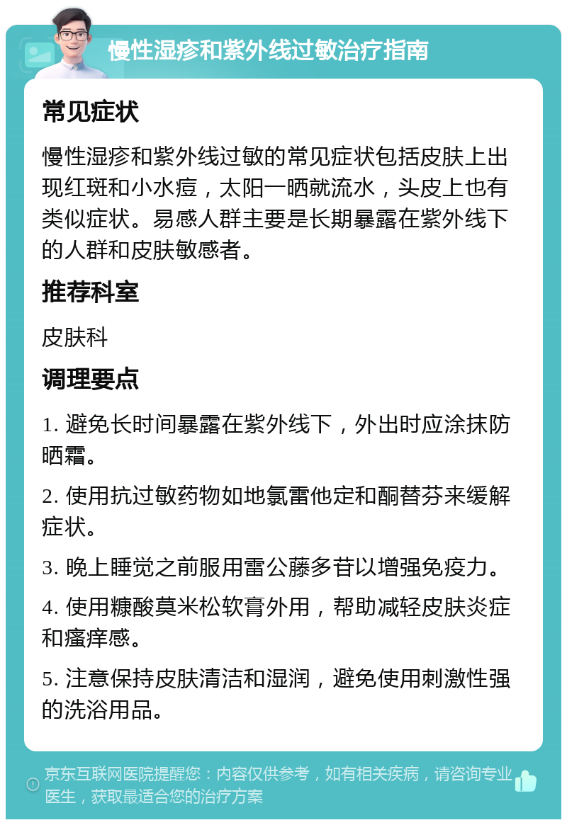 慢性湿疹和紫外线过敏治疗指南 常见症状 慢性湿疹和紫外线过敏的常见症状包括皮肤上出现红斑和小水痘，太阳一晒就流水，头皮上也有类似症状。易感人群主要是长期暴露在紫外线下的人群和皮肤敏感者。 推荐科室 皮肤科 调理要点 1. 避免长时间暴露在紫外线下，外出时应涂抹防晒霜。 2. 使用抗过敏药物如地氯雷他定和酮替芬来缓解症状。 3. 晚上睡觉之前服用雷公藤多苷以增强免疫力。 4. 使用糠酸莫米松软膏外用，帮助减轻皮肤炎症和瘙痒感。 5. 注意保持皮肤清洁和湿润，避免使用刺激性强的洗浴用品。