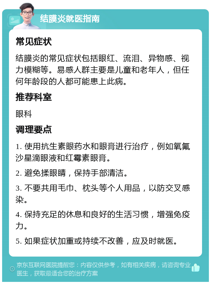 结膜炎就医指南 常见症状 结膜炎的常见症状包括眼红、流泪、异物感、视力模糊等。易感人群主要是儿童和老年人，但任何年龄段的人都可能患上此病。 推荐科室 眼科 调理要点 1. 使用抗生素眼药水和眼膏进行治疗，例如氧氟沙星滴眼液和红霉素眼膏。 2. 避免揉眼睛，保持手部清洁。 3. 不要共用毛巾、枕头等个人用品，以防交叉感染。 4. 保持充足的休息和良好的生活习惯，增强免疫力。 5. 如果症状加重或持续不改善，应及时就医。