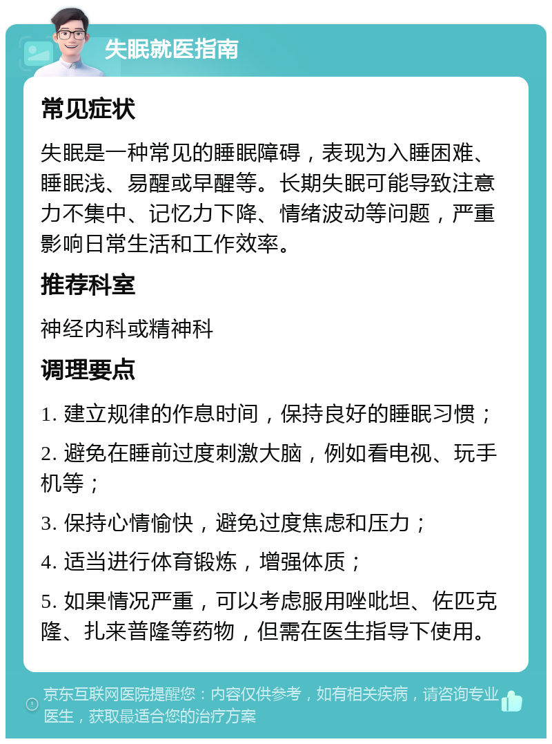 失眠就医指南 常见症状 失眠是一种常见的睡眠障碍，表现为入睡困难、睡眠浅、易醒或早醒等。长期失眠可能导致注意力不集中、记忆力下降、情绪波动等问题，严重影响日常生活和工作效率。 推荐科室 神经内科或精神科 调理要点 1. 建立规律的作息时间，保持良好的睡眠习惯； 2. 避免在睡前过度刺激大脑，例如看电视、玩手机等； 3. 保持心情愉快，避免过度焦虑和压力； 4. 适当进行体育锻炼，增强体质； 5. 如果情况严重，可以考虑服用唑吡坦、佐匹克隆、扎来普隆等药物，但需在医生指导下使用。