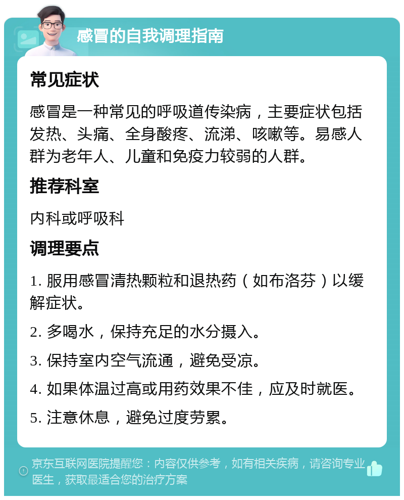 感冒的自我调理指南 常见症状 感冒是一种常见的呼吸道传染病，主要症状包括发热、头痛、全身酸疼、流涕、咳嗽等。易感人群为老年人、儿童和免疫力较弱的人群。 推荐科室 内科或呼吸科 调理要点 1. 服用感冒清热颗粒和退热药（如布洛芬）以缓解症状。 2. 多喝水，保持充足的水分摄入。 3. 保持室内空气流通，避免受凉。 4. 如果体温过高或用药效果不佳，应及时就医。 5. 注意休息，避免过度劳累。