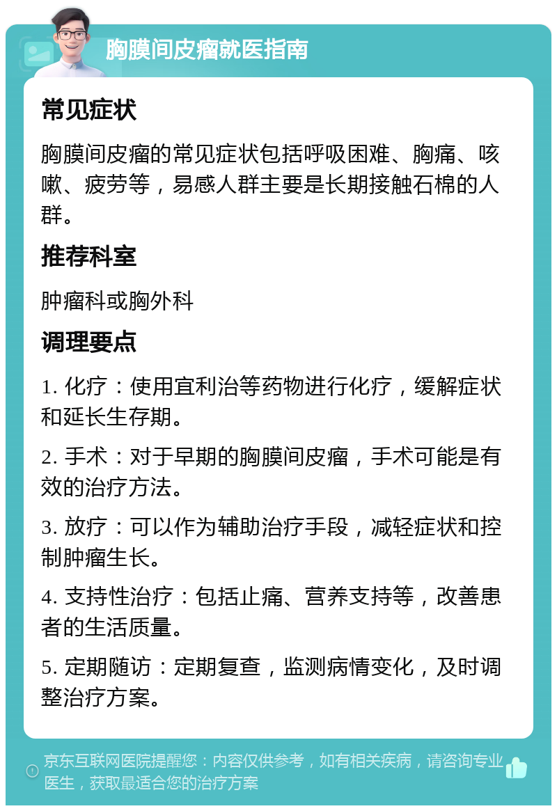 胸膜间皮瘤就医指南 常见症状 胸膜间皮瘤的常见症状包括呼吸困难、胸痛、咳嗽、疲劳等，易感人群主要是长期接触石棉的人群。 推荐科室 肿瘤科或胸外科 调理要点 1. 化疗：使用宜利治等药物进行化疗，缓解症状和延长生存期。 2. 手术：对于早期的胸膜间皮瘤，手术可能是有效的治疗方法。 3. 放疗：可以作为辅助治疗手段，减轻症状和控制肿瘤生长。 4. 支持性治疗：包括止痛、营养支持等，改善患者的生活质量。 5. 定期随访：定期复查，监测病情变化，及时调整治疗方案。