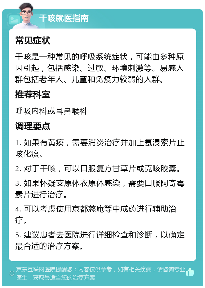 干咳就医指南 常见症状 干咳是一种常见的呼吸系统症状，可能由多种原因引起，包括感染、过敏、环境刺激等。易感人群包括老年人、儿童和免疫力较弱的人群。 推荐科室 呼吸内科或耳鼻喉科 调理要点 1. 如果有黄痰，需要消炎治疗并加上氨溴索片止咳化痰。 2. 对于干咳，可以口服复方甘草片或克咳胶囊。 3. 如果怀疑支原体衣原体感染，需要口服阿奇霉素片进行治疗。 4. 可以考虑使用京都慈庵等中成药进行辅助治疗。 5. 建议患者去医院进行详细检查和诊断，以确定最合适的治疗方案。