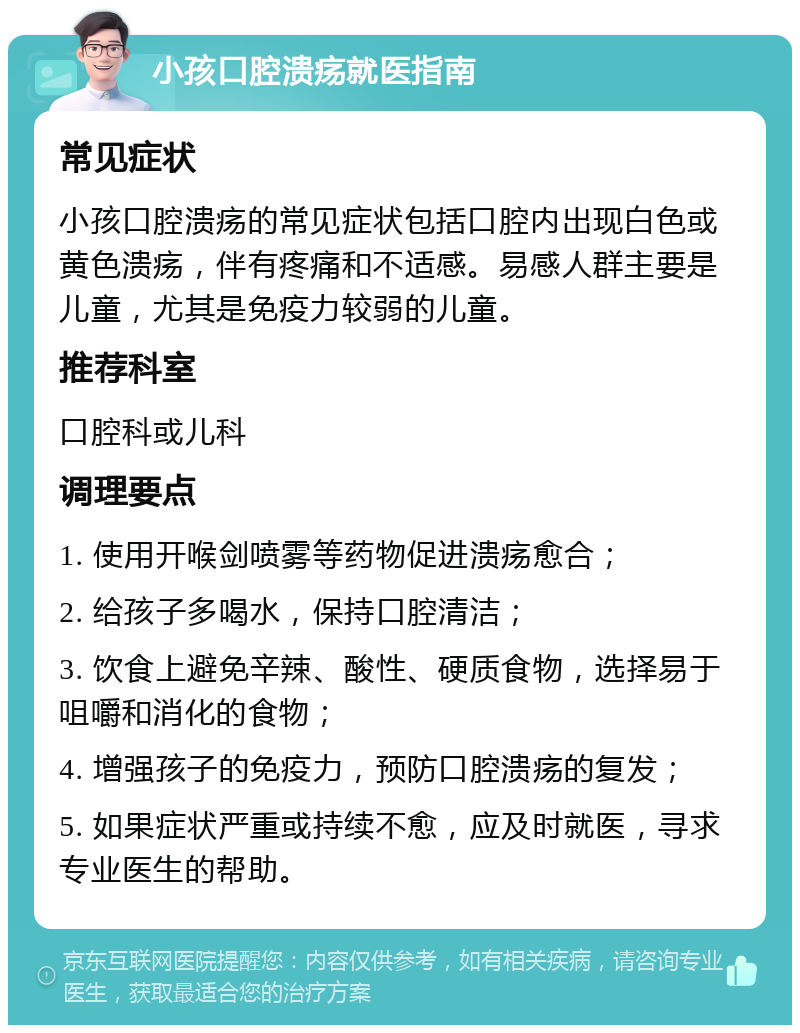 小孩口腔溃疡就医指南 常见症状 小孩口腔溃疡的常见症状包括口腔内出现白色或黄色溃疡，伴有疼痛和不适感。易感人群主要是儿童，尤其是免疫力较弱的儿童。 推荐科室 口腔科或儿科 调理要点 1. 使用开喉剑喷雾等药物促进溃疡愈合； 2. 给孩子多喝水，保持口腔清洁； 3. 饮食上避免辛辣、酸性、硬质食物，选择易于咀嚼和消化的食物； 4. 增强孩子的免疫力，预防口腔溃疡的复发； 5. 如果症状严重或持续不愈，应及时就医，寻求专业医生的帮助。