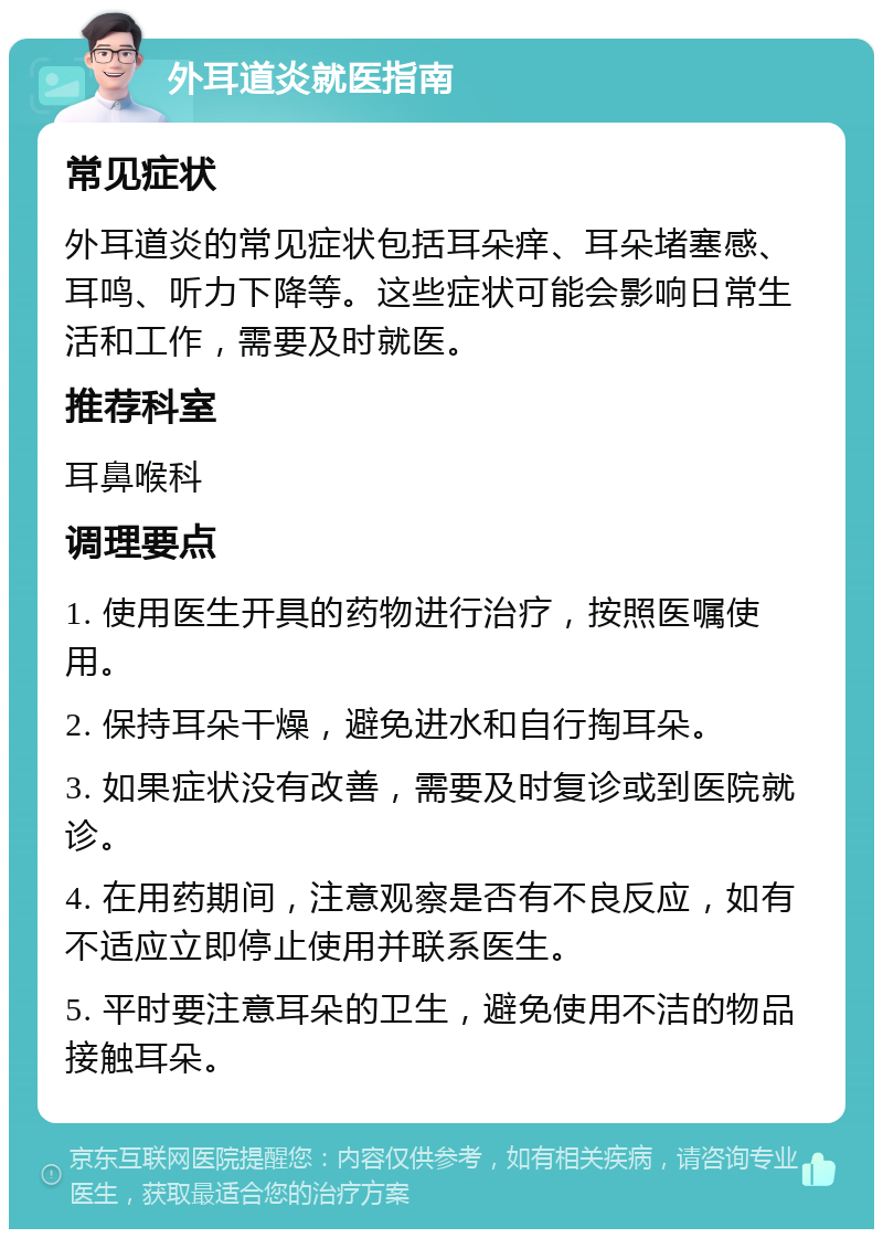 外耳道炎就医指南 常见症状 外耳道炎的常见症状包括耳朵痒、耳朵堵塞感、耳鸣、听力下降等。这些症状可能会影响日常生活和工作，需要及时就医。 推荐科室 耳鼻喉科 调理要点 1. 使用医生开具的药物进行治疗，按照医嘱使用。 2. 保持耳朵干燥，避免进水和自行掏耳朵。 3. 如果症状没有改善，需要及时复诊或到医院就诊。 4. 在用药期间，注意观察是否有不良反应，如有不适应立即停止使用并联系医生。 5. 平时要注意耳朵的卫生，避免使用不洁的物品接触耳朵。