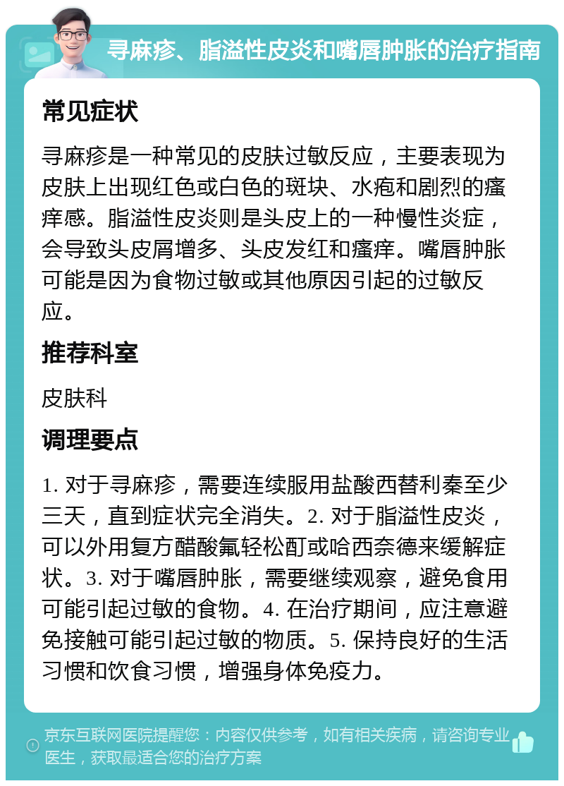 寻麻疹、脂溢性皮炎和嘴唇肿胀的治疗指南 常见症状 寻麻疹是一种常见的皮肤过敏反应，主要表现为皮肤上出现红色或白色的斑块、水疱和剧烈的瘙痒感。脂溢性皮炎则是头皮上的一种慢性炎症，会导致头皮屑增多、头皮发红和瘙痒。嘴唇肿胀可能是因为食物过敏或其他原因引起的过敏反应。 推荐科室 皮肤科 调理要点 1. 对于寻麻疹，需要连续服用盐酸西替利秦至少三天，直到症状完全消失。2. 对于脂溢性皮炎，可以外用复方醋酸氟轻松酊或哈西奈德来缓解症状。3. 对于嘴唇肿胀，需要继续观察，避免食用可能引起过敏的食物。4. 在治疗期间，应注意避免接触可能引起过敏的物质。5. 保持良好的生活习惯和饮食习惯，增强身体免疫力。