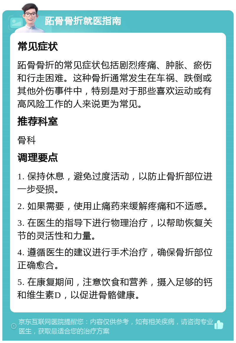 跖骨骨折就医指南 常见症状 跖骨骨折的常见症状包括剧烈疼痛、肿胀、瘀伤和行走困难。这种骨折通常发生在车祸、跌倒或其他外伤事件中，特别是对于那些喜欢运动或有高风险工作的人来说更为常见。 推荐科室 骨科 调理要点 1. 保持休息，避免过度活动，以防止骨折部位进一步受损。 2. 如果需要，使用止痛药来缓解疼痛和不适感。 3. 在医生的指导下进行物理治疗，以帮助恢复关节的灵活性和力量。 4. 遵循医生的建议进行手术治疗，确保骨折部位正确愈合。 5. 在康复期间，注意饮食和营养，摄入足够的钙和维生素D，以促进骨骼健康。