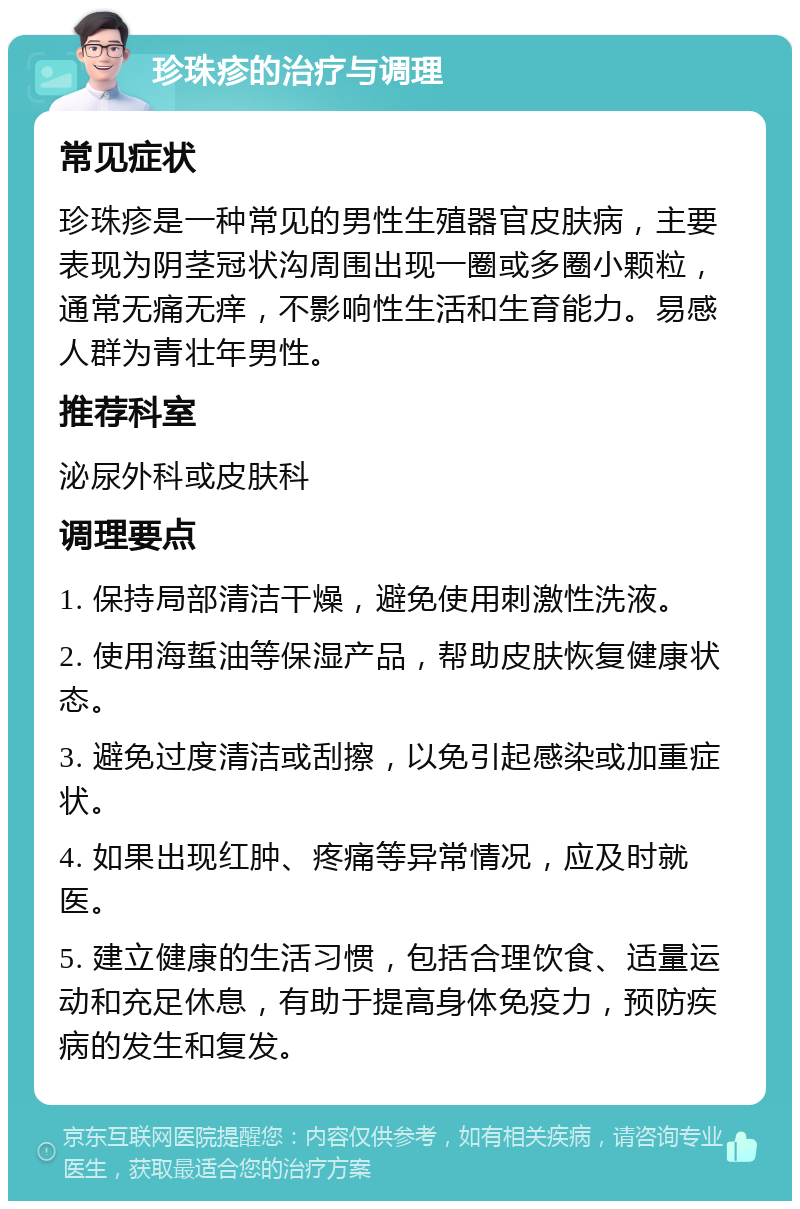 珍珠疹的治疗与调理 常见症状 珍珠疹是一种常见的男性生殖器官皮肤病，主要表现为阴茎冠状沟周围出现一圈或多圈小颗粒，通常无痛无痒，不影响性生活和生育能力。易感人群为青壮年男性。 推荐科室 泌尿外科或皮肤科 调理要点 1. 保持局部清洁干燥，避免使用刺激性洗液。 2. 使用海蜇油等保湿产品，帮助皮肤恢复健康状态。 3. 避免过度清洁或刮擦，以免引起感染或加重症状。 4. 如果出现红肿、疼痛等异常情况，应及时就医。 5. 建立健康的生活习惯，包括合理饮食、适量运动和充足休息，有助于提高身体免疫力，预防疾病的发生和复发。