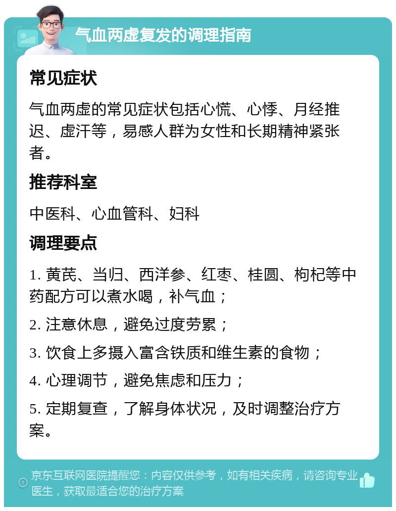 气血两虚复发的调理指南 常见症状 气血两虚的常见症状包括心慌、心悸、月经推迟、虚汗等，易感人群为女性和长期精神紧张者。 推荐科室 中医科、心血管科、妇科 调理要点 1. 黄芪、当归、西洋参、红枣、桂圆、枸杞等中药配方可以煮水喝，补气血； 2. 注意休息，避免过度劳累； 3. 饮食上多摄入富含铁质和维生素的食物； 4. 心理调节，避免焦虑和压力； 5. 定期复查，了解身体状况，及时调整治疗方案。