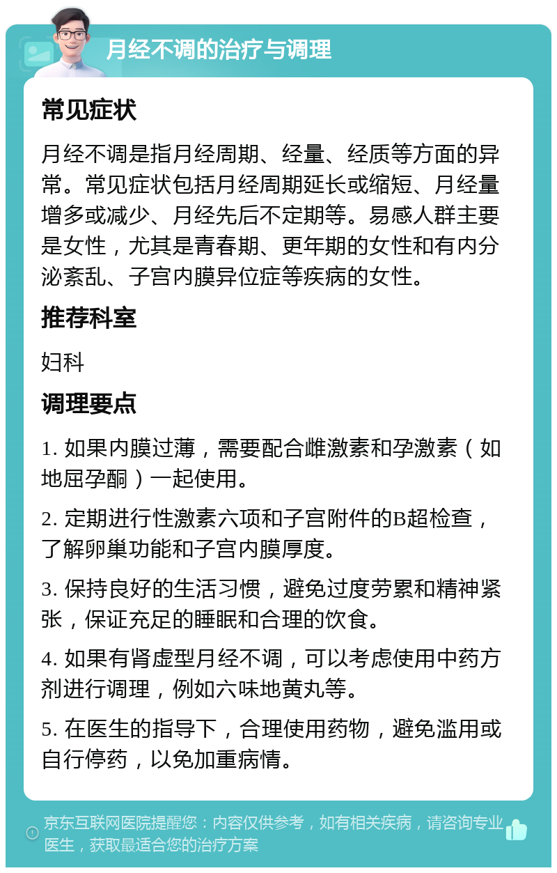 月经不调的治疗与调理 常见症状 月经不调是指月经周期、经量、经质等方面的异常。常见症状包括月经周期延长或缩短、月经量增多或减少、月经先后不定期等。易感人群主要是女性，尤其是青春期、更年期的女性和有内分泌紊乱、子宫内膜异位症等疾病的女性。 推荐科室 妇科 调理要点 1. 如果内膜过薄，需要配合雌激素和孕激素（如地屈孕酮）一起使用。 2. 定期进行性激素六项和子宫附件的B超检查，了解卵巢功能和子宫内膜厚度。 3. 保持良好的生活习惯，避免过度劳累和精神紧张，保证充足的睡眠和合理的饮食。 4. 如果有肾虚型月经不调，可以考虑使用中药方剂进行调理，例如六味地黄丸等。 5. 在医生的指导下，合理使用药物，避免滥用或自行停药，以免加重病情。