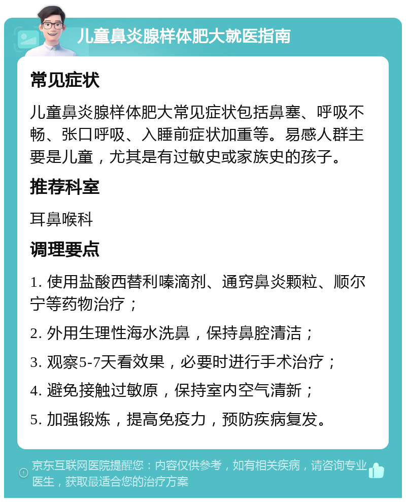 儿童鼻炎腺样体肥大就医指南 常见症状 儿童鼻炎腺样体肥大常见症状包括鼻塞、呼吸不畅、张口呼吸、入睡前症状加重等。易感人群主要是儿童，尤其是有过敏史或家族史的孩子。 推荐科室 耳鼻喉科 调理要点 1. 使用盐酸西替利嗪滴剂、通窍鼻炎颗粒、顺尔宁等药物治疗； 2. 外用生理性海水洗鼻，保持鼻腔清洁； 3. 观察5-7天看效果，必要时进行手术治疗； 4. 避免接触过敏原，保持室内空气清新； 5. 加强锻炼，提高免疫力，预防疾病复发。